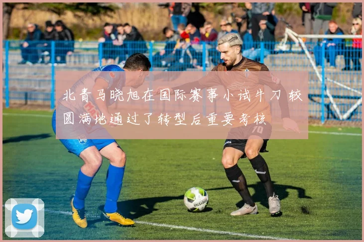 北青马晓旭在国际赛事小试牛刀 较圆满地通过了转型后重要考核