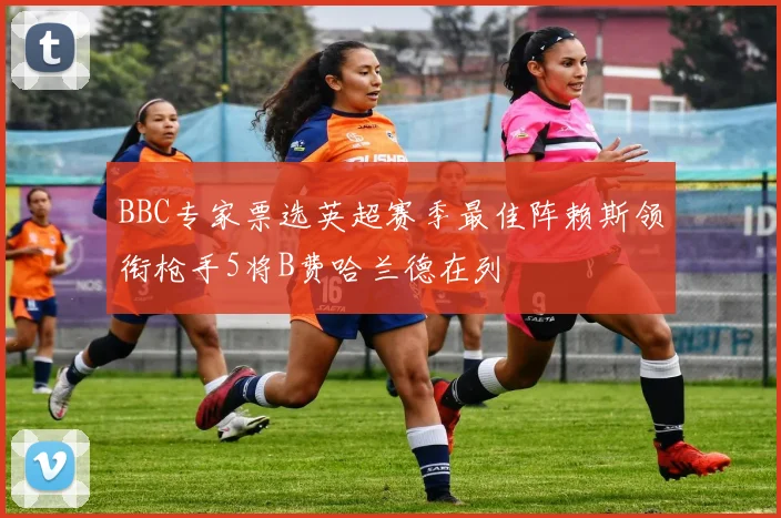 BBC专家票选英超赛季最佳阵赖斯领衔枪手5将B费哈兰德在列