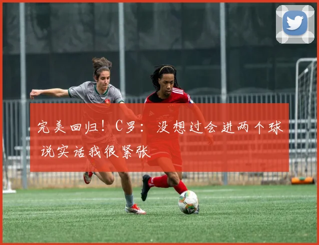 完美回归！C罗：没想过会进两个球 说实话我很紧张