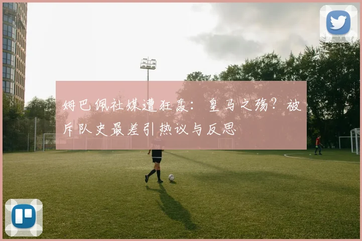 姆巴佩社媒遭狂轰：皇马之殇？被斥队史最差引热议与反思