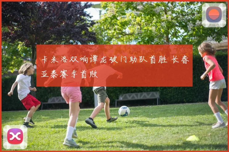 卡米洛双响谭龙破门助队首胜 长春亚泰赛季首败