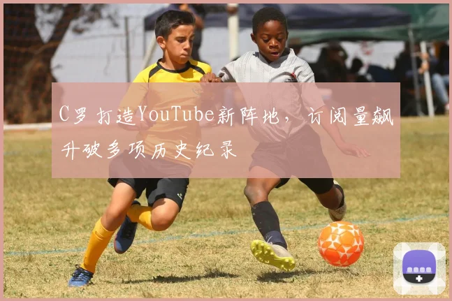 C罗打造YouTube新阵地，订阅量飙升破多项历史纪录