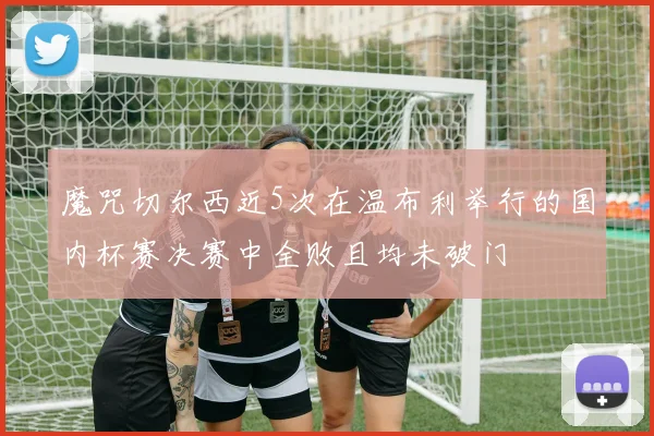 魔咒切尔西近5次在温布利举行的国内杯赛决赛中全败且均未破门