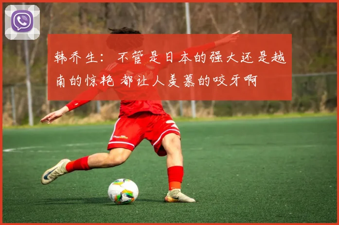 韩乔生：不管是日本的强大还是越南的惊艳 都让人羡慕的咬牙啊