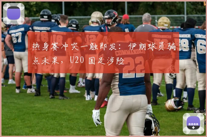 热身赛冲突一触即发：伊朗球员骗点未果，U20 国足涉险